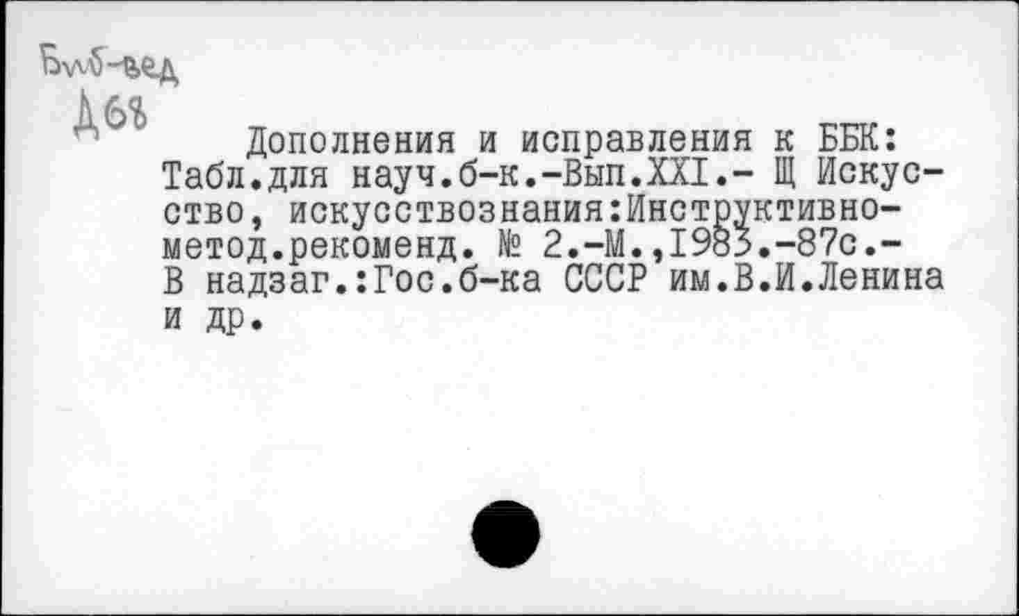 ﻿
Дбг
Дополнения и исправления к ББК: Табл.для науч.б-к.-Вып.XXI.- Щ Искусство, искусствознания:Инструктивно-метод.рекоменд. № 2.-М.,1985.-87с.-В надзаг.:Гос.б-ка СССР им.В.И.Ленина
и др.